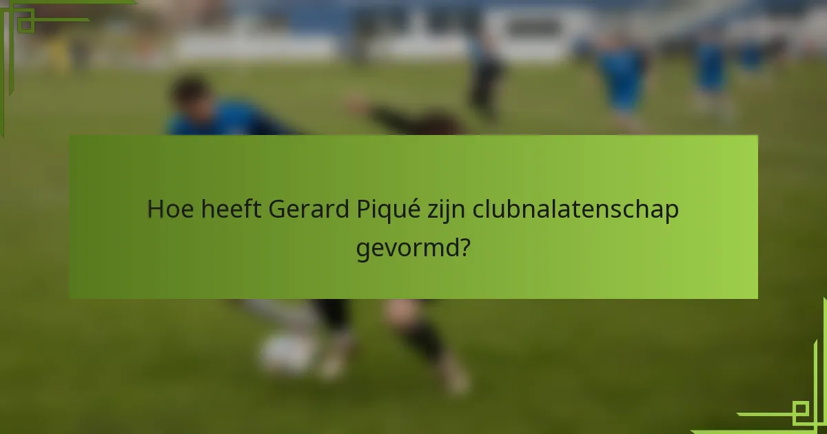 Hoe heeft Gerard Piqué zijn clubnalatenschap gevormd?