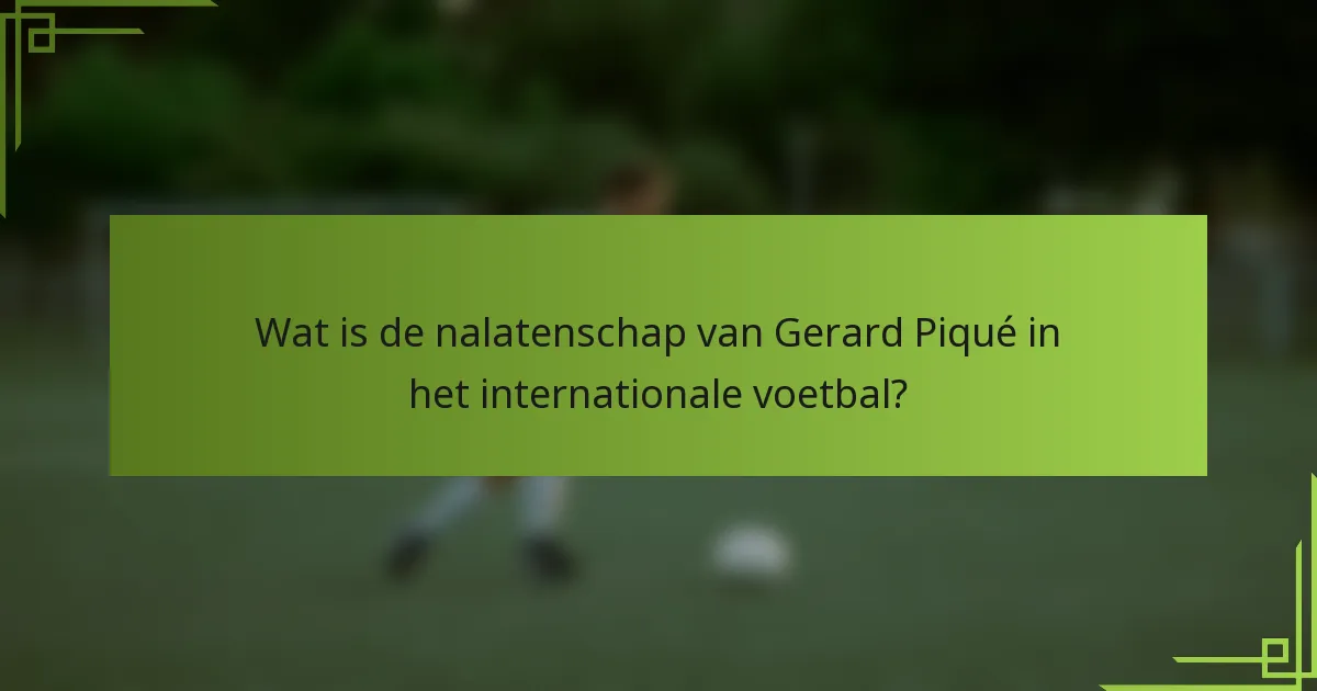 Wat is de nalatenschap van Gerard Piqué in het internationale voetbal?