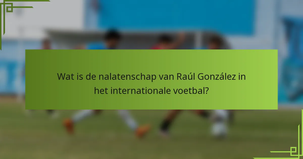 Wat is de nalatenschap van Raúl González in het internationale voetbal?